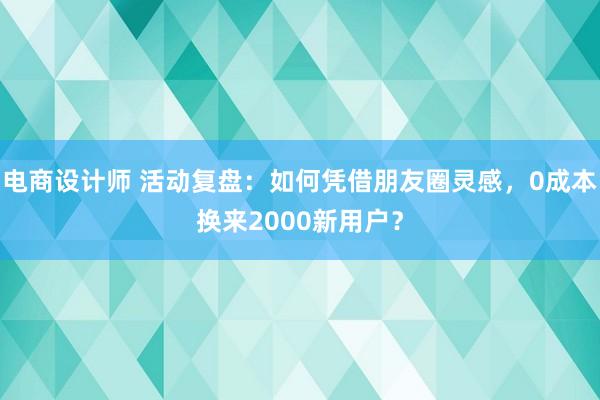 电商设计师 活动复盘：如何凭借朋友圈灵感，0成本换来2000新用户？