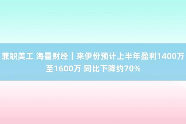 兼职美工 海量财经｜来伊份预计上半年盈利1400万至1600万 同比下降约70%