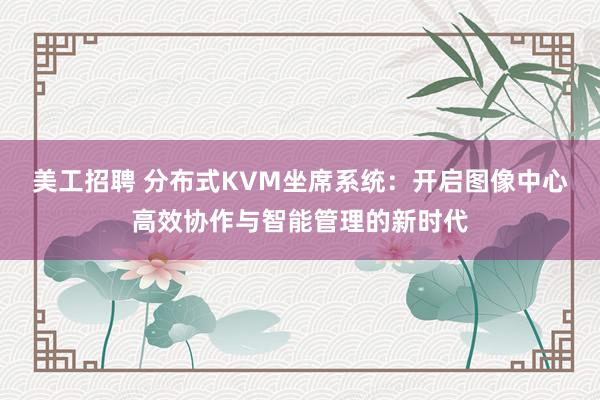 美工招聘 分布式KVM坐席系统：开启图像中心高效协作与智能管理的新时代