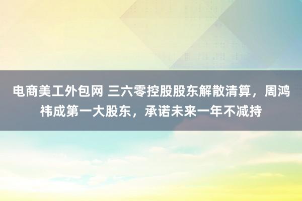 电商美工外包网 三六零控股股东解散清算，周鸿祎成第一大股东，承诺未来一年不减持