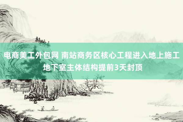 电商美工外包网 南站商务区核心工程进入地上施工 地下室主体结构提前3天封顶