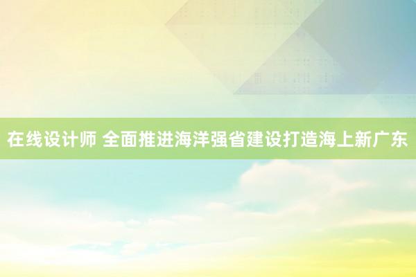 在线设计师 全面推进海洋强省建设打造海上新广东