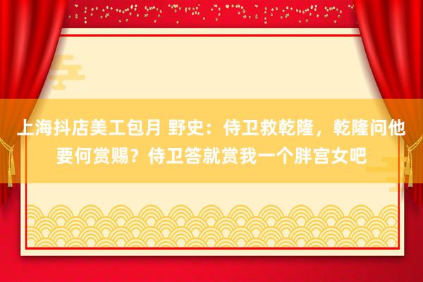 上海抖店美工包月 野史：侍卫救乾隆，乾隆问他要何赏赐？侍卫答就赏我一个胖宫女吧