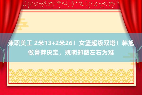 兼职美工 2米13+2米26！女篮超级双塔！韩旭做鲁莽决定，姚明郑薇左右为难