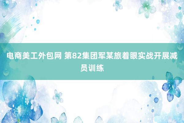 电商美工外包网 第82集团军某旅着眼实战开展减员训练