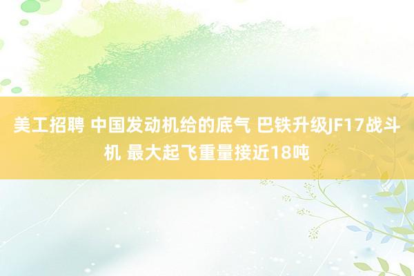 美工招聘 中国发动机给的底气 巴铁升级JF17战斗机 最大起飞重量接近18吨