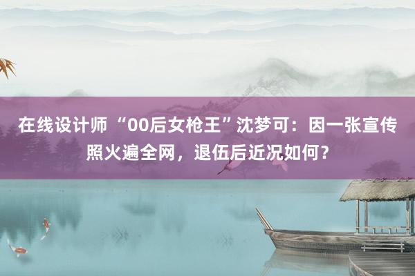 在线设计师 “00后女枪王”沈梦可：因一张宣传照火遍全网，退伍后近况如何？