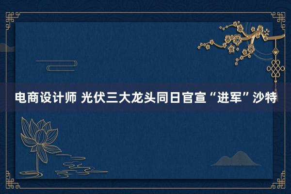 电商设计师 光伏三大龙头同日官宣“进军”沙特