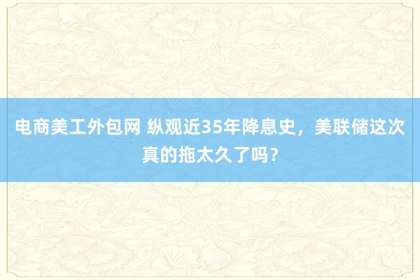 电商美工外包网 纵观近35年降息史，美联储这次真的拖太久了吗？