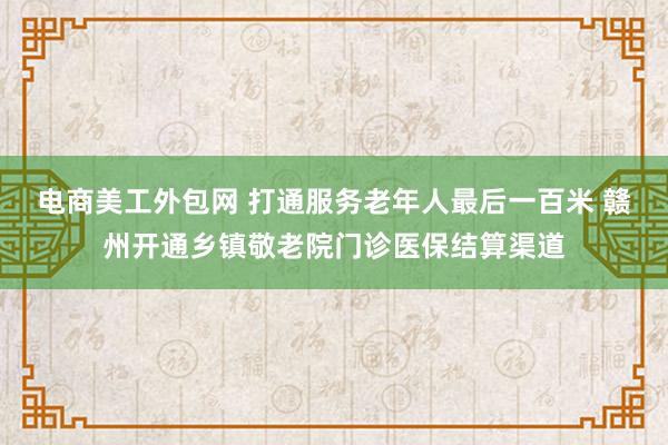 电商美工外包网 打通服务老年人最后一百米 赣州开通乡镇敬老院门诊医保结算渠道