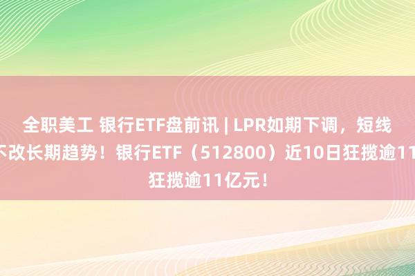 全职美工 银行ETF盘前讯 | LPR如期下调，短线波动不改长期趋势！银行ETF（512800）近10日狂揽逾11亿元！