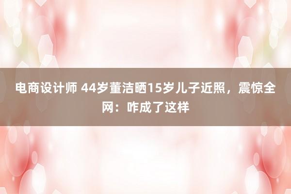 电商设计师 44岁董洁晒15岁儿子近照，震惊全网：咋成了这样