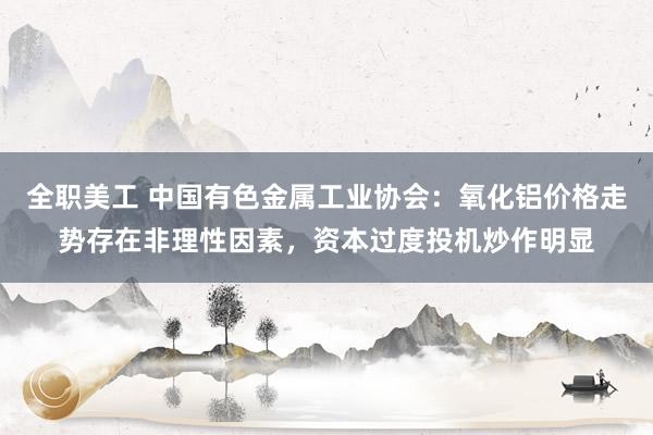 全职美工 中国有色金属工业协会：氧化铝价格走势存在非理性因素，资本过度投机炒作明显