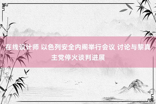 在线设计师 以色列安全内阁举行会议 讨论与黎真主党停火谈判进展